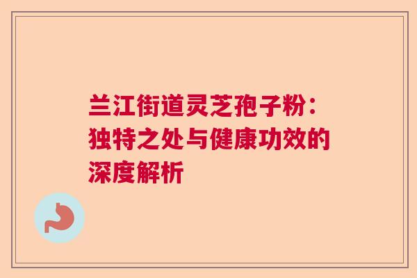 兰江街道灵芝孢子粉：独特之处与健康功效的深度解析