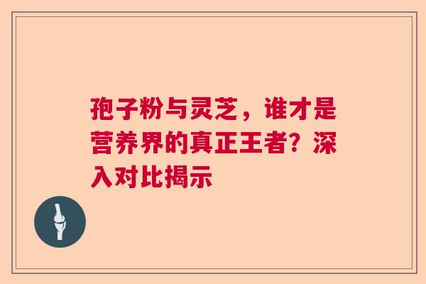 孢子粉与灵芝，谁才是营养界的真正王者？深入对比揭示