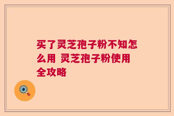 买了灵芝孢子粉不知怎么用 灵芝孢子粉使用全攻略