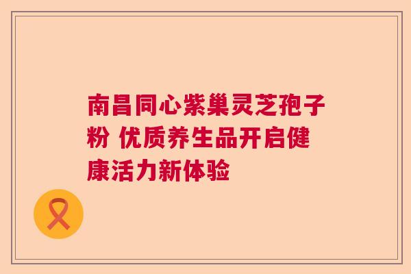 南昌同心紫巢灵芝孢子粉 优质养生品开启健康活力新体验