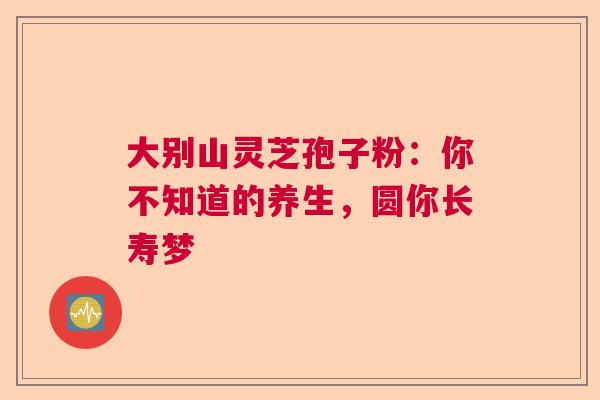大别山灵芝孢子粉：你不知道的养生，圆你长寿梦