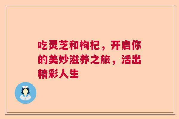 吃灵芝和枸杞，开启你的美妙滋养之旅，活出精彩人生