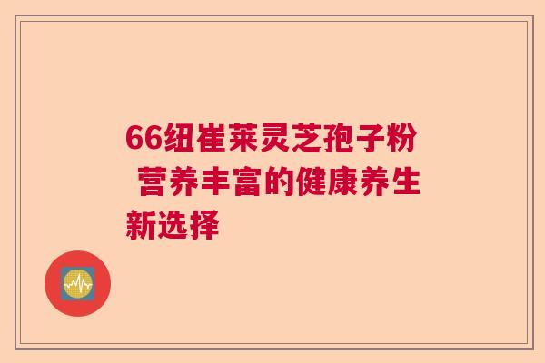 66纽崔莱灵芝孢子粉 营养丰富的健康养生新选择