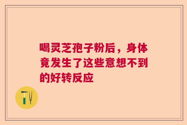 喝灵芝孢子粉后，身体竟发生了这些意想不到的好转反应