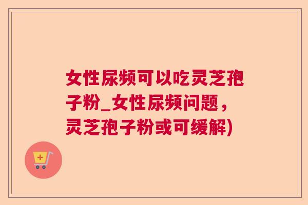 女性尿频可以吃灵芝孢子粉_女性尿频问题，灵芝孢子粉或可缓解)