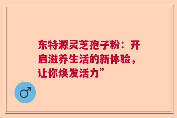 东特源灵芝孢子粉：开启滋养生活的新体验，让你焕发活力”