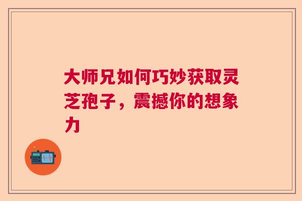 大师兄如何巧妙获取灵芝孢子，震撼你的想象力