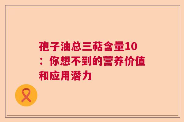 孢子油总三萜含量10：你想不到的营养价值和应用潜力