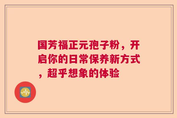 国芳福正元孢子粉，开启你的日常保养新方式，超乎想象的体验