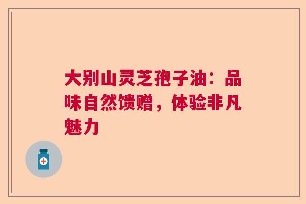 大别山灵芝孢子油：品味自然馈赠，体验非凡魅力