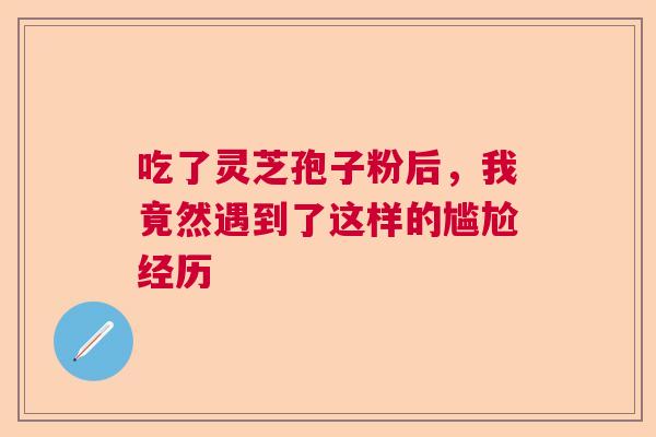 吃了灵芝孢子粉后，我竟然遇到了这样的尴尬经历