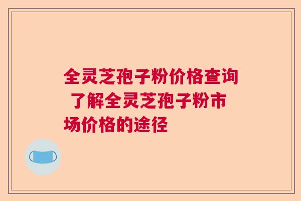 全灵芝孢子粉价格查询 了解全灵芝孢子粉市场价格的途径