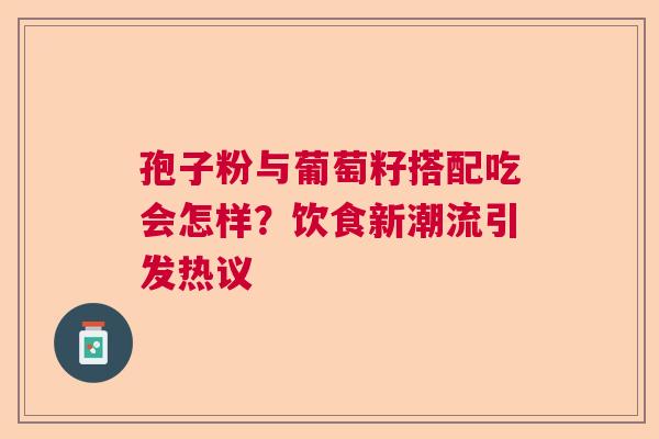 孢子粉与葡萄籽搭配吃会怎样？饮食新潮流引发热议