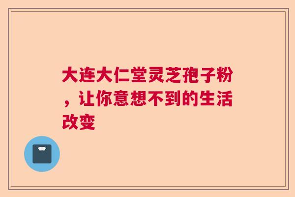 大连大仁堂灵芝孢子粉，让你意想不到的生活改变
