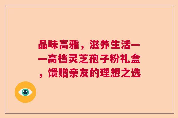 品味高雅，滋养生活——高档灵芝孢子粉礼盒，馈赠亲友的理想之选