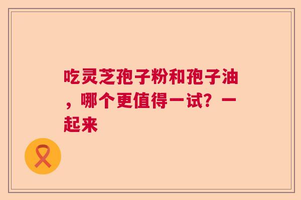 吃灵芝孢子粉和孢子油，哪个更值得一试？一起来