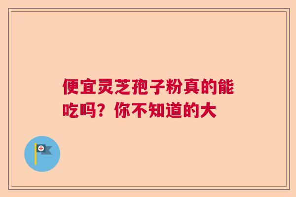 便宜灵芝孢子粉真的能吃吗？你不知道的大