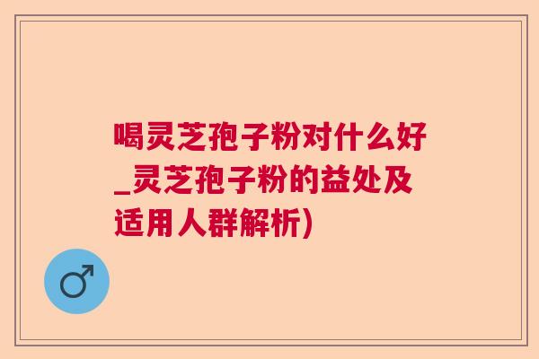 喝灵芝孢子粉对什么好_灵芝孢子粉的益处及适用人群解析)