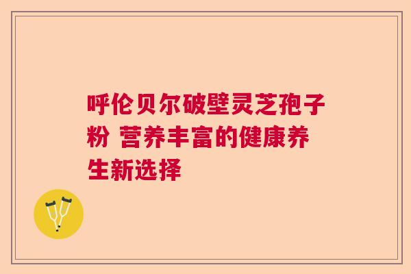 呼伦贝尔破壁灵芝孢子粉 营养丰富的健康养生新选择