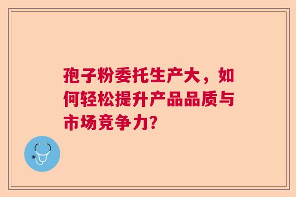 孢子粉委托生产大，如何轻松提升产品品质与市场竞争力？
