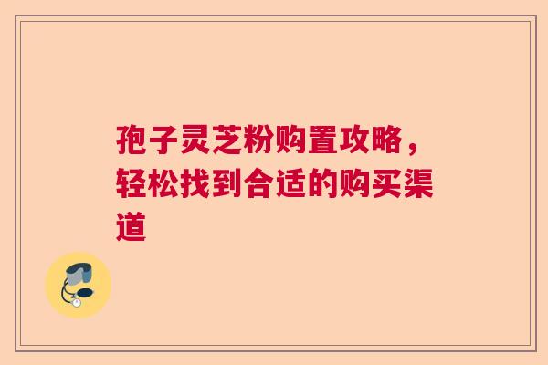孢子灵芝粉购置攻略，轻松找到合适的购买渠道