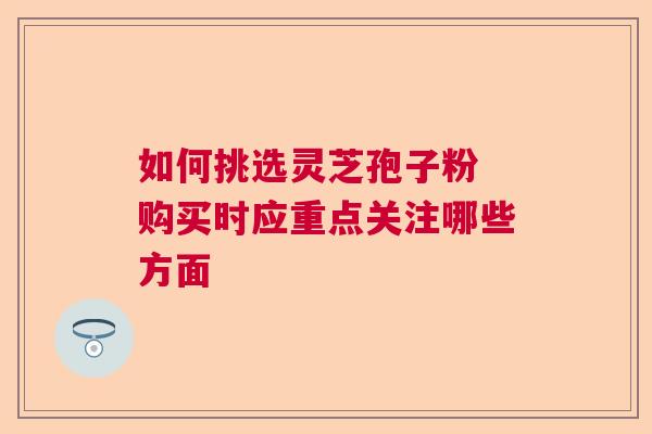 如何挑选灵芝孢子粉 购买时应重点关注哪些方面