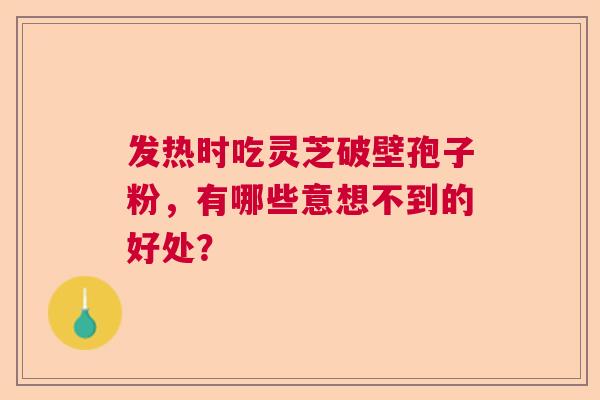 发热时吃灵芝破壁孢子粉，有哪些意想不到的好处？