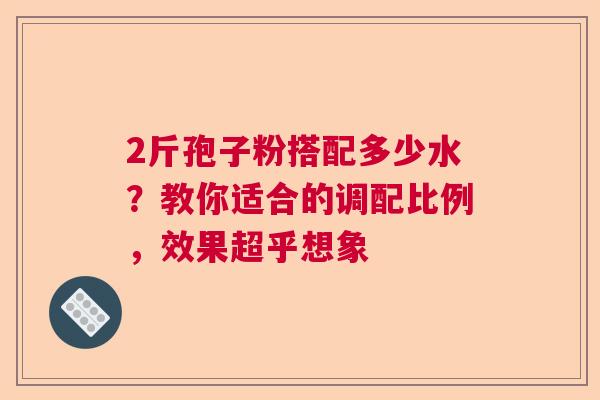 2斤孢子粉搭配多少水？教你适合的调配比例，效果超乎想象