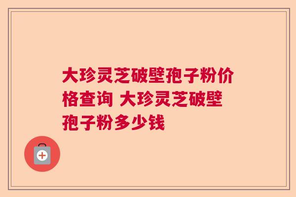 大珍灵芝破壁孢子粉价格查询 大珍灵芝破壁孢子粉多少钱