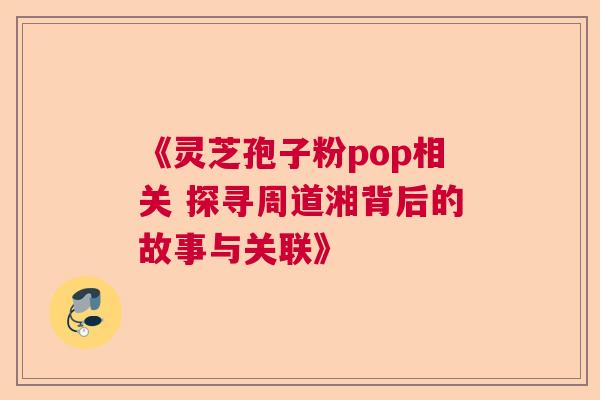 《灵芝孢子粉pop相关 探寻周道湘背后的故事与关联》
