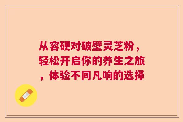 从容硬对破壁灵芝粉，轻松开启你的养生之旅，体验不同凡响的选择