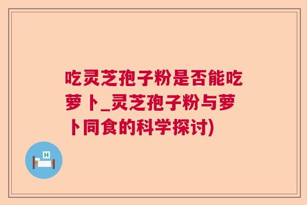 吃灵芝孢子粉是否能吃萝卜_灵芝孢子粉与萝卜同食的科学探讨)