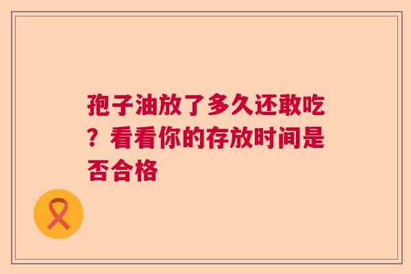 孢子油放了多久还敢吃？看看你的存放时间是否合格