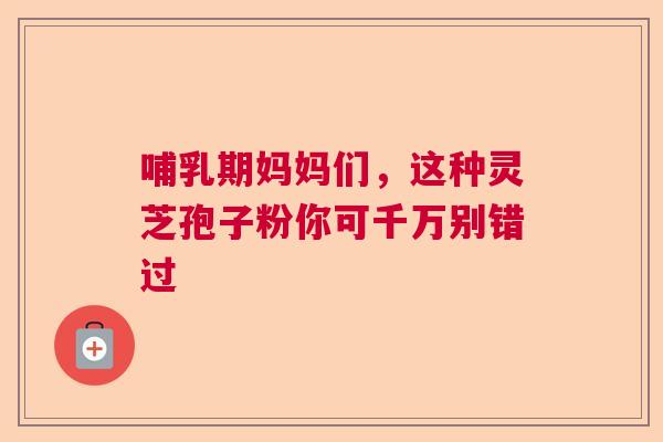 哺乳期妈妈们，这种灵芝孢子粉你可千万别错过