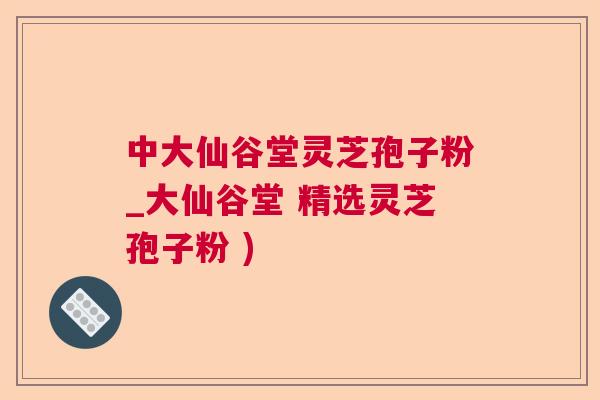 中大仙谷堂灵芝孢子粉_大仙谷堂 精选灵芝孢子粉 )