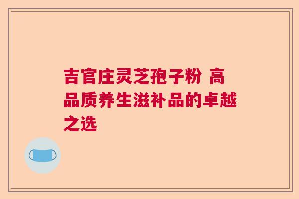 吉官庄灵芝孢子粉 高品质养生滋补品的卓越之选