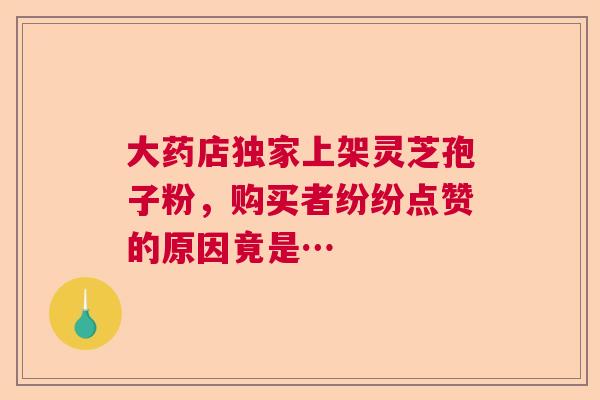 大药店独家上架灵芝孢子粉，购买者纷纷点赞的原因竟是…