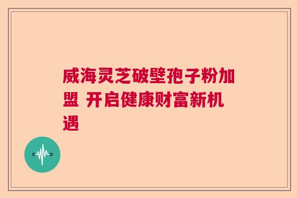 威海灵芝破壁孢子粉加盟 开启健康财富新机遇