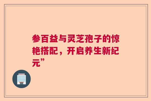 参百益与灵芝孢子的惊艳搭配，开启养生新纪元”