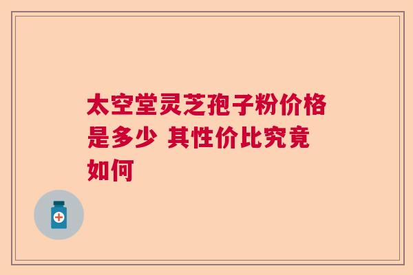 太空堂灵芝孢子粉价格是多少 其性价比究竟如何