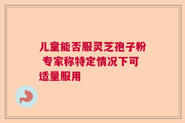 儿童能否服灵芝孢子粉 专家称特定情况下可适量服用