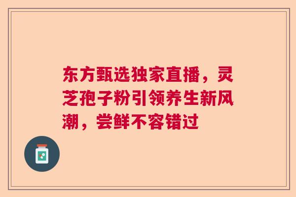 东方甄选独家直播，灵芝孢子粉引领养生新风潮，尝鲜不容错过