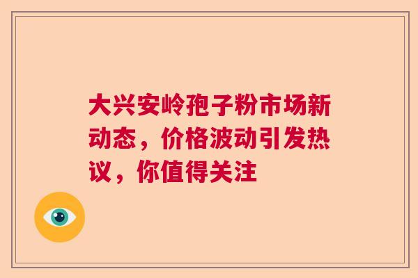 大兴安岭孢子粉市场新动态，价格波动引发热议，你值得关注