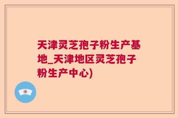 天津灵芝孢子粉生产基地_天津地区灵芝孢子粉生产中心)