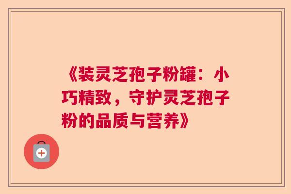 《装灵芝孢子粉罐：小巧精致，守护灵芝孢子粉的品质与营养》