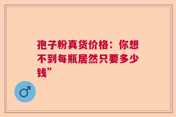 孢子粉真货价格：你想不到每瓶居然只要多少钱”