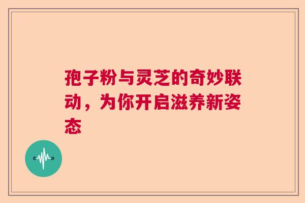 孢子粉与灵芝的奇妙联动，为你开启滋养新姿态