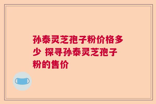孙泰灵芝孢子粉价格多少 探寻孙泰灵芝孢子粉的售价