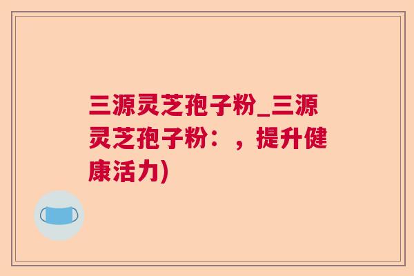 三源灵芝孢子粉_三源灵芝孢子粉：，提升健康活力)