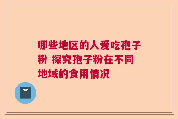 哪些地区的人爱吃孢子粉 探究孢子粉在不同地域的食用情况